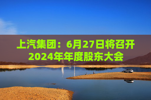 上汽集团：6月27日将召开2024年年度股东大会