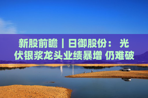 新股前瞻｜日御股份： 光伏银浆龙头业绩暴增 仍难破流动性困局？