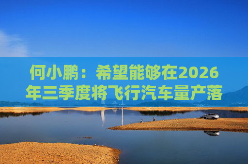 何小鹏：希望能够在2026年三季度将飞行汽车量产落地
