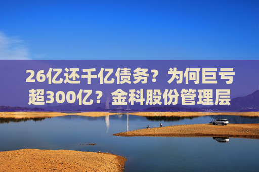 26亿还千亿债务？为何巨亏超300亿？金科股份管理层回应