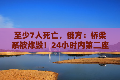 至少7人死亡，俄方：桥梁系被炸毁！24小时内第二座，俄罗斯又一桥梁坍塌