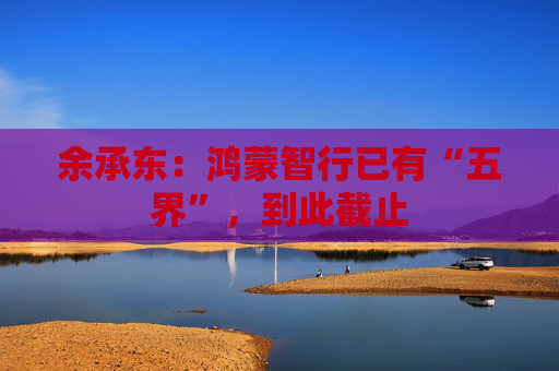 余承东：鸿蒙智行已有“五界”，到此截止