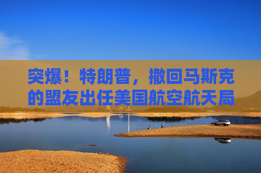 突爆！特朗普，撤回马斯克的盟友出任美国航空航天局局长提名！