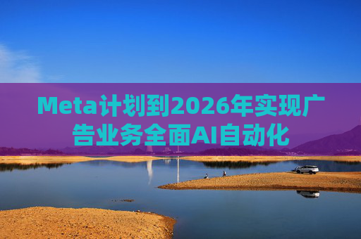 Meta计划到2026年实现广告业务全面AI自动化