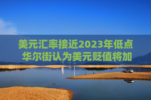 美元汇率接近2023年低点 华尔街认为美元贬值将加剧