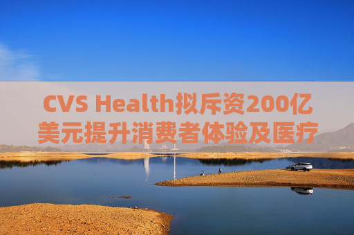 CVS Health拟斥资200亿美元提升消费者体验及医疗行业互操作性
