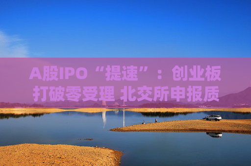 A股IPO“提速”：创业板打破零受理 北交所申报质量大幅提升