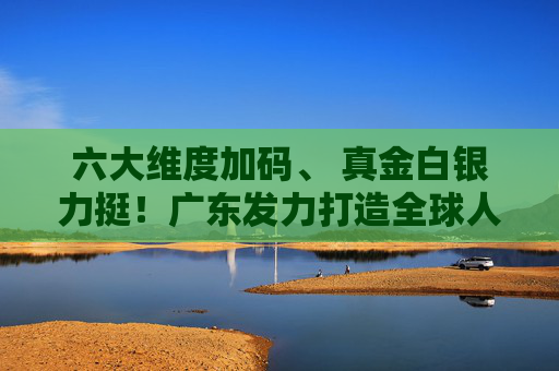 六大维度加码、 真金白银力挺！广东发力打造全球人工智能与机器人产业高地