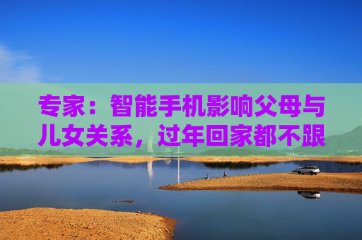 专家：智能手机影响父母与儿女关系，过年回家都不跟爹妈说话