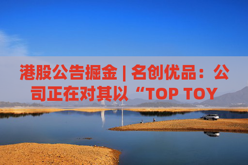 港股公告掘金 | 名创优品：公司正在对其以“TOP TOY”品牌运营的潮流玩具业务潜在分拆上市可能性进行初步评估