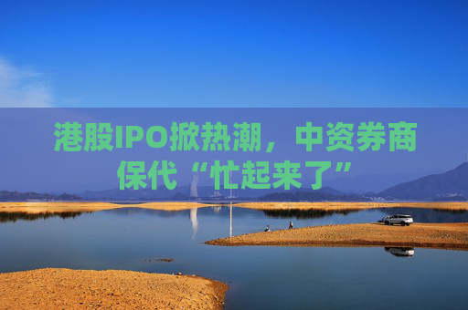 港股IPO掀热潮，中资券商保代“忙起来了”