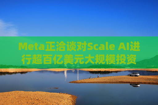 Meta正洽谈对Scale AI进行超百亿美元大规模投资